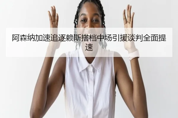 阿森纳加速追逐赖斯搭档中场引援谈判全面提速