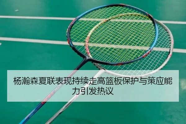 杨瀚森夏联表现持续走高篮板保护与策应能力引发热议